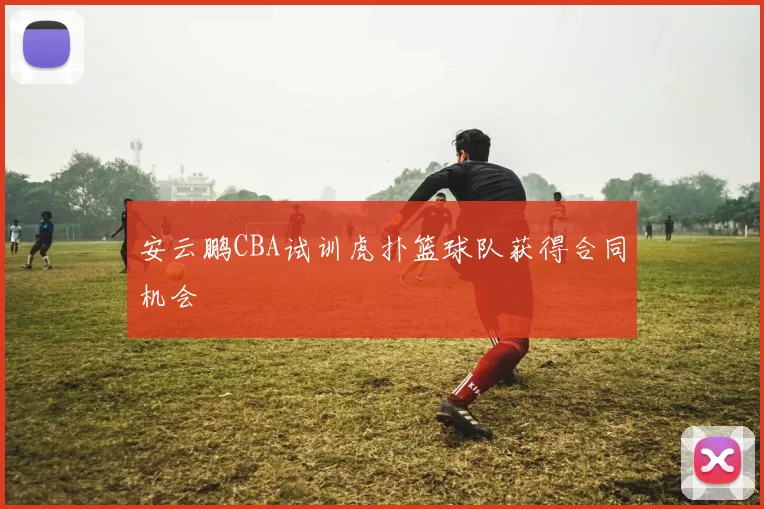 安云鹏CBA试训虎扑篮球队获得合同机会