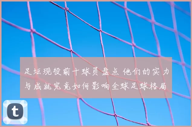 足坛现役前十球员盘点 他们的实力与成就究竟如何影响全球足球格局