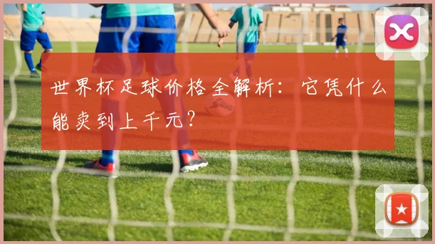 世界杯足球价格全解析:它凭什么能卖到上千元?
