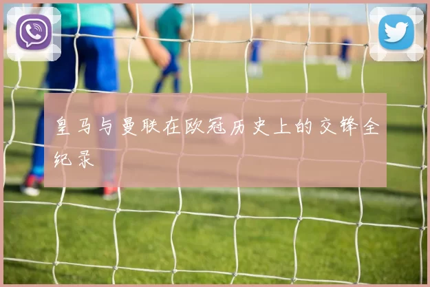 皇马与曼联在欧冠历史上的交锋全纪录