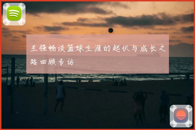 王强畅谈篮球生涯的起伏与成长之路回顾专访