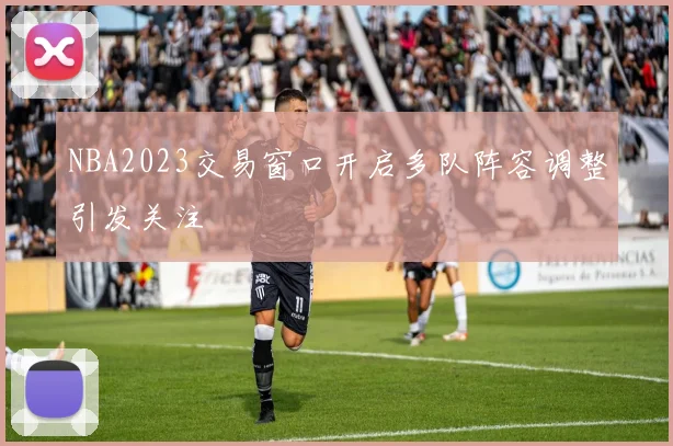 NBA2023交易窗口开启多队阵容调整引发关注