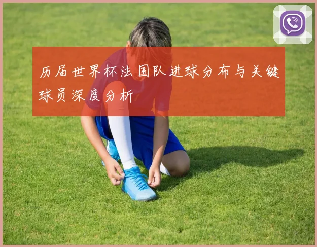 历届世界杯法国队进球分布与关键球员深度分析