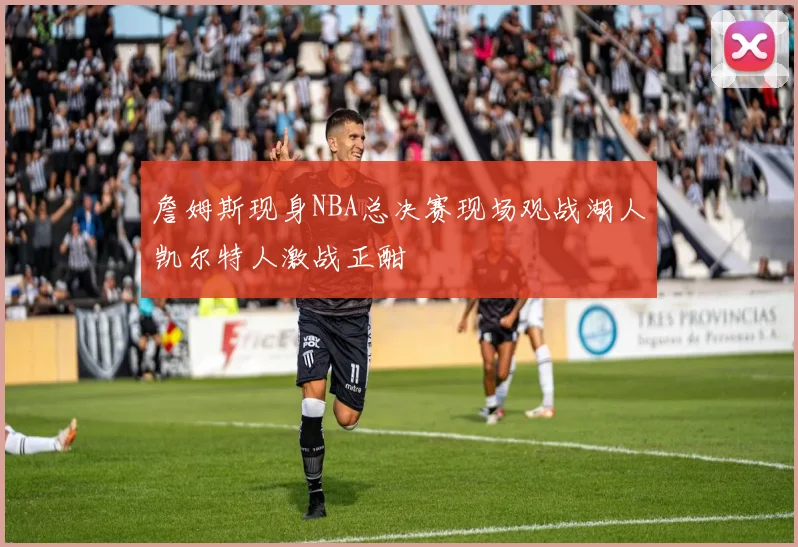 詹姆斯现身NBA总决赛现场观战湖人凯尔特人激战正酣