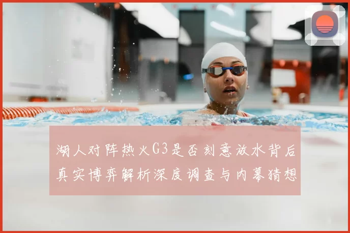 湖人对阵热火G3是否刻意放水背后真实博弈解析深度调查与内幕猜想