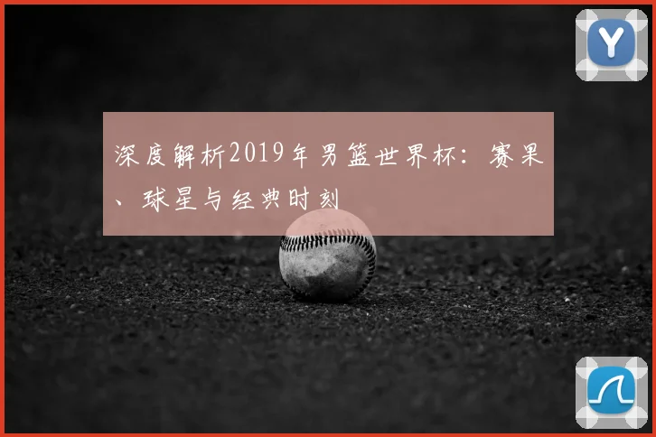 深度解析2019年男篮世界杯:赛果、球星与经典时刻