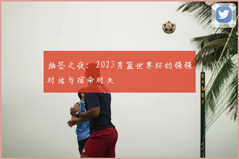 抽签之夜：2023男篮世界杯的强强对话与宿命对决