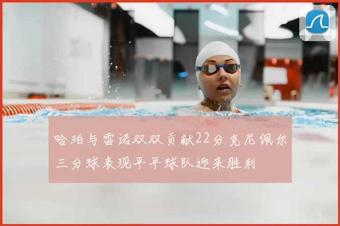 哈珀与雷诺双双贡献22分克尼佩尔三分球表现平平球队迎来胜利