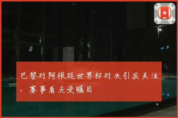 巴黎对阿根廷世界杯对决引发关注,赛事看点受瞩目