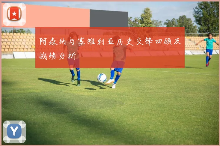 阿森纳与塞维利亚历史交锋回顾及战绩分析