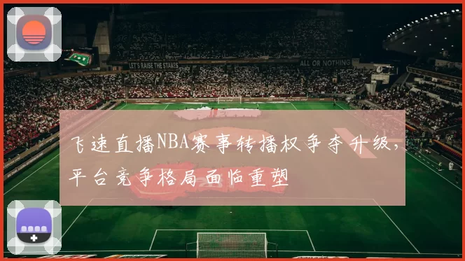 飞速直播NBA赛事转播权争夺升级，平台竞争格局面临重塑