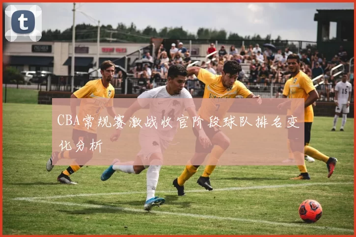 CBA常规赛激战收官阶段球队排名变化分析