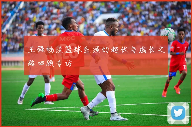 王强畅谈篮球生涯的起伏与成长之路回顾专访
