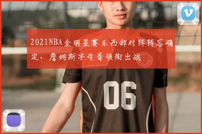 2021NBA全明星赛东西部对阵阵容确定，詹姆斯字母哥领衔出战